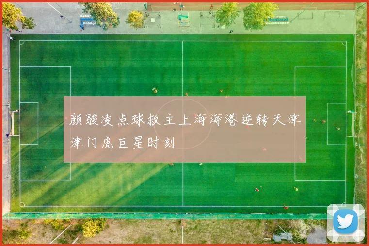颜骏凌点球救主上海海港逆转天津津门虎巨星时刻