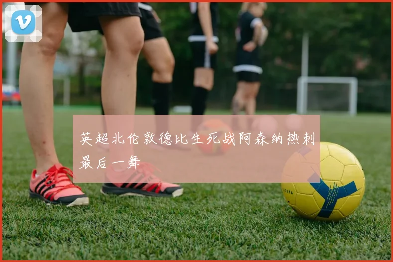 英超北伦敦德比生死战阿森纳热刺最后一舞