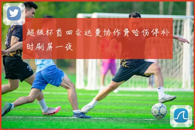 超级杯首回合达曼协作费哈伤停补时刷屏一夜