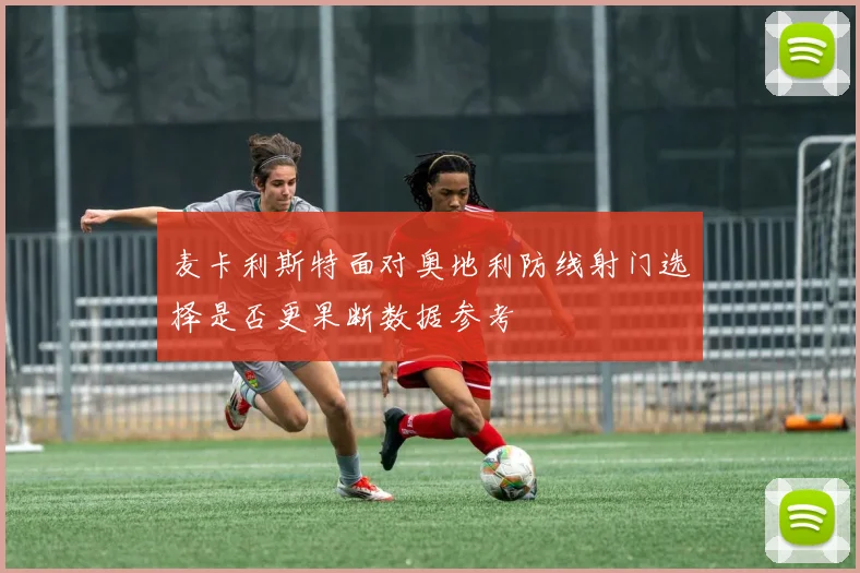 麦卡利斯特面对奥地利防线射门选择是否更果断数据参考