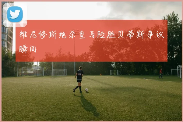 维尼修斯绝杀皇马险胜贝蒂斯争议瞬间