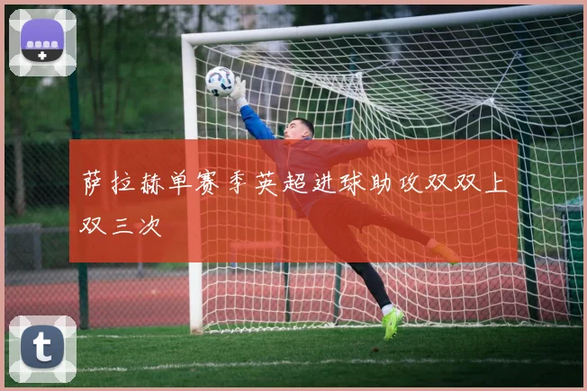 萨拉赫单赛季英超进球助攻双双上双三次