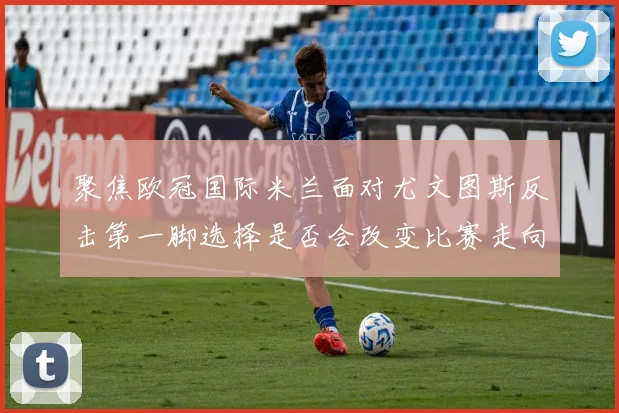 聚焦欧冠国际米兰面对尤文图斯反击第一脚选择是否会改变比赛走向