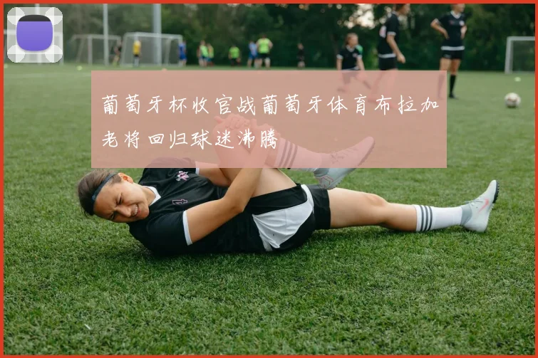 葡萄牙杯收官战葡萄牙体育布拉加老将回归球迷沸腾